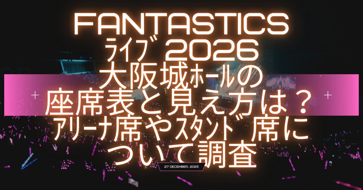 fantasticsﾗｲﾌﾞ2026大阪城ﾎｰﾙの座席表と見え方はｱﾘｰﾅ席やｽﾀﾝﾄﾞ席について調査